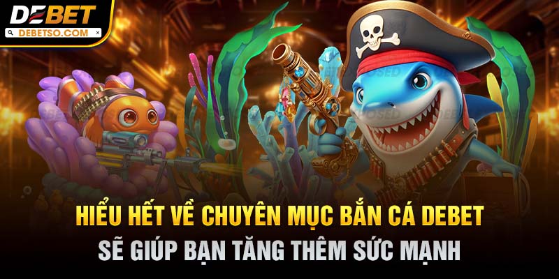 Hiểu hết về chuyên mục bắn cá DEBET sẽ giúp bạn tăng thêm sức mạnh